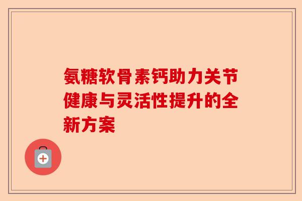 氨糖软骨素钙助力关节健康与灵活性提升的全新方案