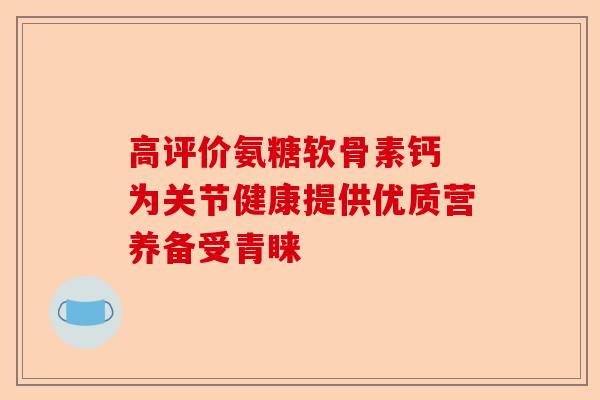 高评价氨糖软骨素钙 为关节健康提供优质营养备受青睐