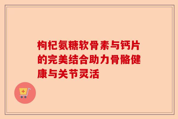枸杞氨糖软骨素与钙片的完美结合助力骨骼健康与关节灵活
