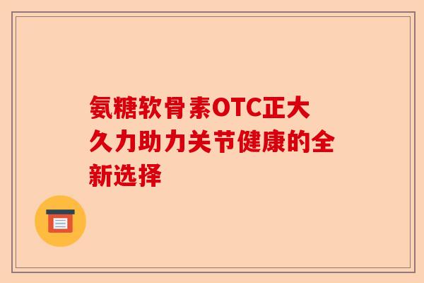 氨糖软骨素OTC正大久力助力关节健康的全新选择