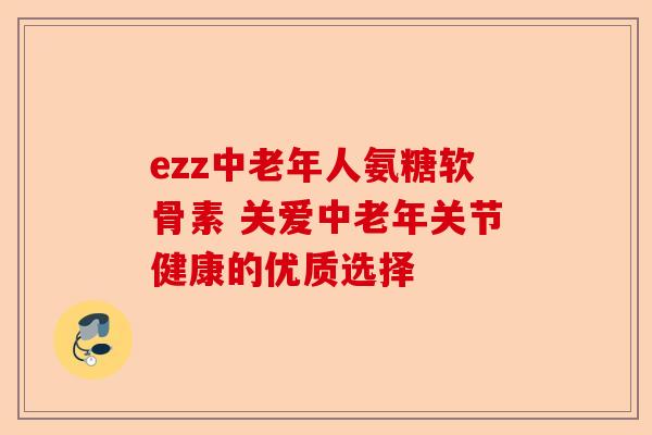 ezz中老年人氨糖软骨素 关爱中老年关节健康的优质选择