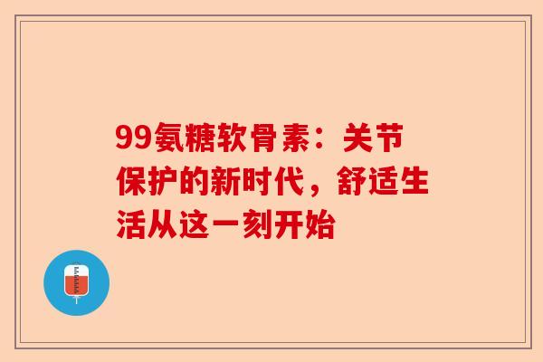 99氨糖软骨素:关节保护的新时代,舒适生活从这一刻开始 99氨糖软骨素:关节保护的新时代,舒适生活从这一刻开始