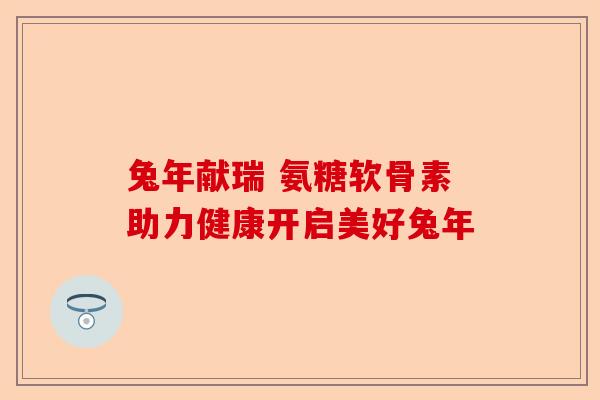 兔年献瑞 氨糖软骨素助力健康开启美好兔年 兔年献瑞 氨糖软骨素助力健康开启美好兔年