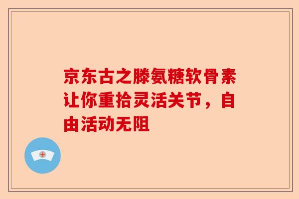京东古之滕氨糖软骨素让你重拾灵活关节，自由活动无阻