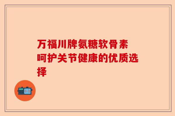 万福川牌氨糖软骨素 呵护关节健康的优质选择 万福川牌氨糖软骨素 呵护关节健康的优质选择