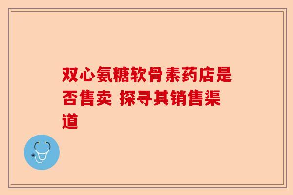 双心氨糖软骨素药店是否售卖 探寻其销售渠道