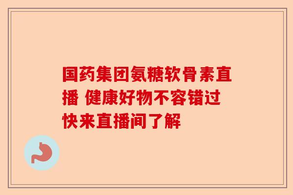 国药集团氨糖软骨素直播 健康好物不容错过快来直播间了解 国药集团氨糖软骨素直播 健康好物不容错过快来直播间了解