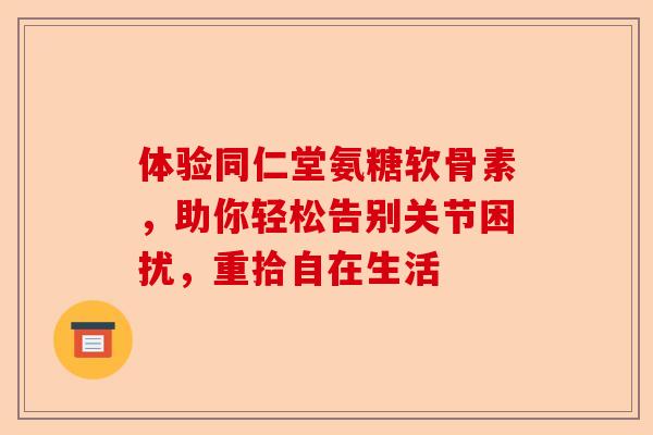 体验同仁堂氨糖软骨素，助你轻松告别关节困扰，重拾自在生活
