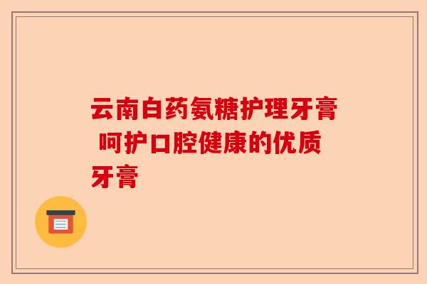 云南白药氨糖护理牙膏 呵护口腔健康的优质牙膏