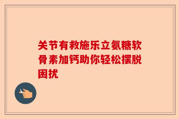 关节有救施乐立氨糖软骨素加钙助你轻松摆脱困扰