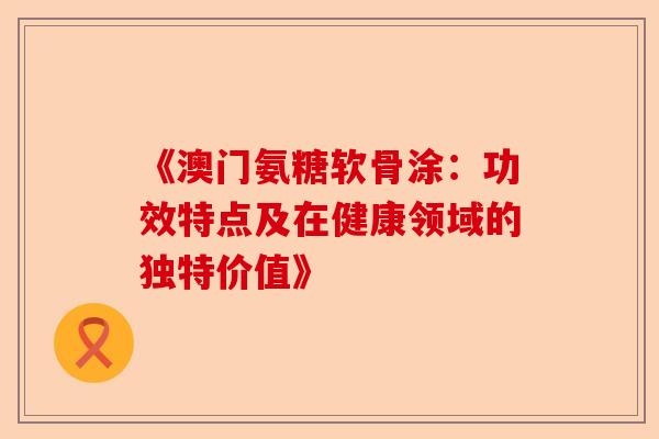 《澳门氨糖软骨涂:功效特点及在健康领域的独特价值》 《澳门氨糖软骨涂:功效特点及在健康领域的独特价值》