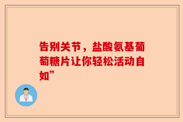 告别关节,盐酸氨基葡萄糖片让你轻松活动自如” 告别关节,盐酸氨基葡萄糖片让你轻松活动自如”