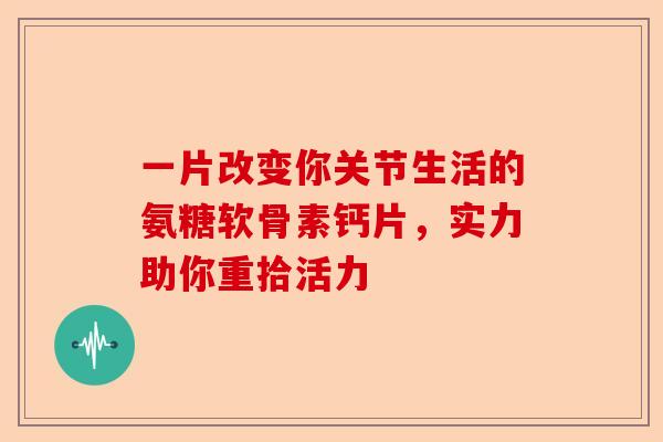 一片改变你关节生活的氨糖软骨素钙片，实力助你重拾活力