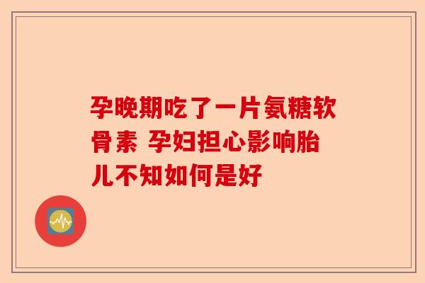 孕晚期吃了一片氨糖软骨素 孕妇担心影响胎儿不知如何是好