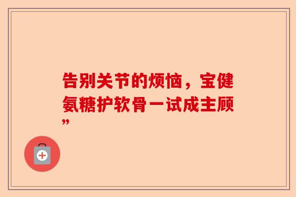 告别关节的烦恼，宝健氨糖护软骨一试成主顾”