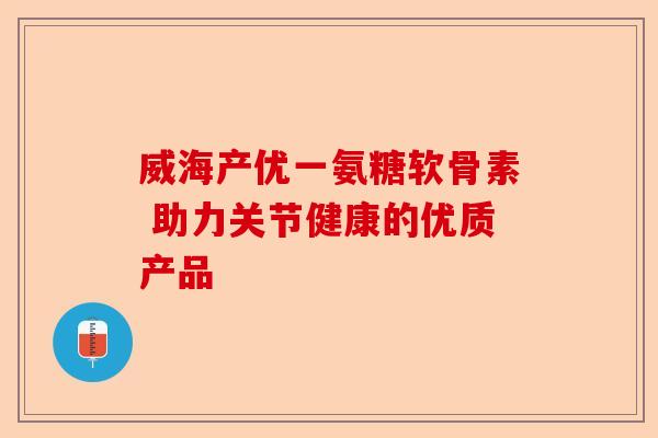威海产优一氨糖软骨素 助力关节健康的优质产品 威海产优一氨糖软骨素 助力关节健康的优质产品