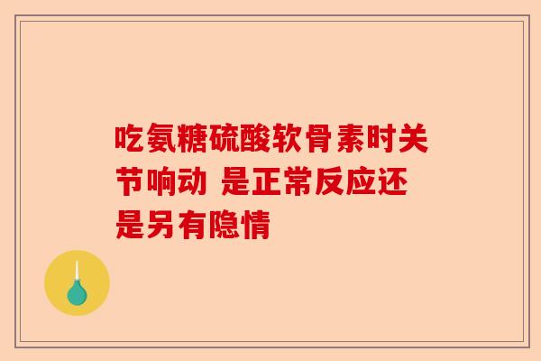 吃氨糖硫酸软骨素时关节响动 是正常反应还是另有隐情 吃氨糖硫酸软骨素时关节响动 是正常反应还是另有隐情