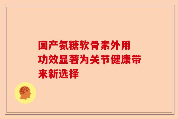 国产氨糖软骨素外用 功效显著为关节健康带来新选择