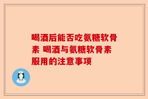 喝酒后能否吃氨糖软骨素 喝酒与氨糖软骨素服用的注意事项 喝酒后能否吃氨糖软骨素 喝酒与氨糖软骨素服用的注意事项