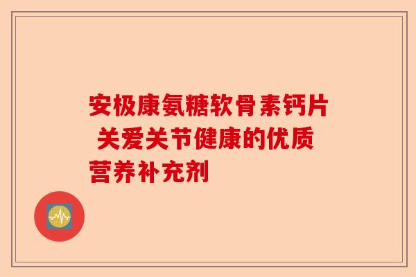 安极康氨糖软骨素钙片 关爱关节健康的优质营养补充剂