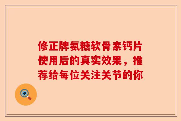 修正牌氨糖软骨素钙片使用后的真实效果，推荐给每位关注关节的你
