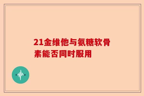 21金维他与氨糖软骨素能否同时服用 21金维他与氨糖软骨素能否同时服用