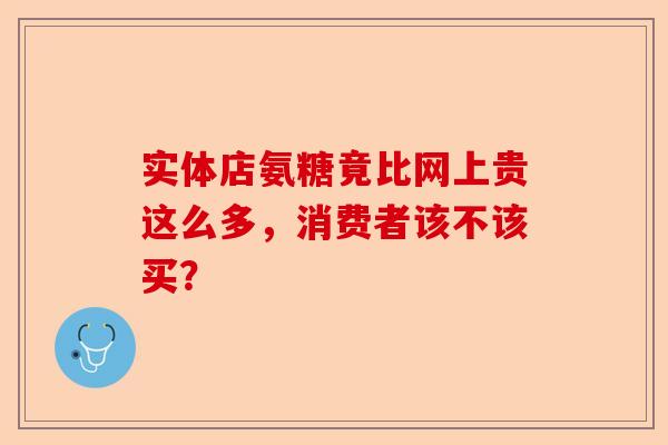 实体店氨糖竟比网上贵这么多,消费者该不该买? 实体店氨糖竟比网上贵这么多,消费者该不该买?
