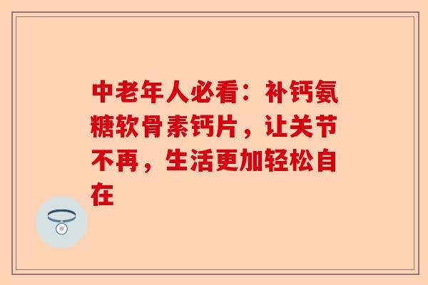 中老年人必看：补钙氨糖软骨素钙片，让关节不再，生活更加轻松自在
