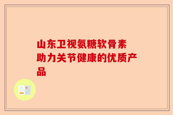 山东卫视氨糖软骨素 助力关节健康的优质产品 山东卫视氨糖软骨素 助力关节健康的优质产品