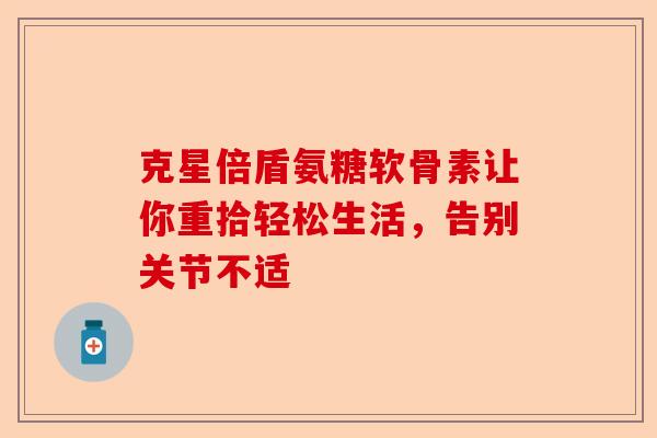 克星倍盾氨糖软骨素让你重拾轻松生活，告别关节不适