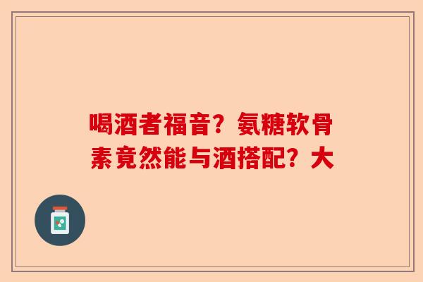 喝酒者福音？氨糖软骨素竟然能与酒搭配？大