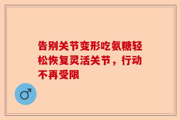 告别关节变形吃氨糖轻松恢复灵活关节，行动不再受限