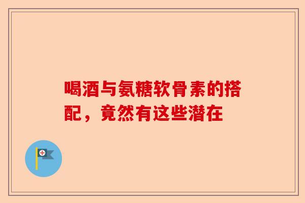 喝酒与氨糖软骨素的搭配，竟然有这些潜在