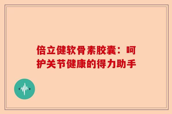 倍立健软骨素胶囊：呵护关节健康的得力助手