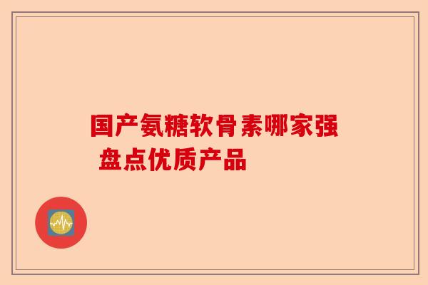 国产氨糖软骨素哪家强 盘点优质产品 国产氨糖软骨素哪家强 盘点优质产品