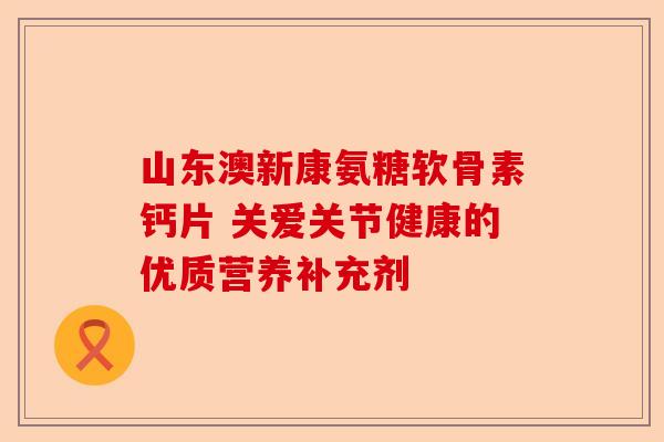 山东澳新康氨糖软骨素钙片 关爱关节健康的优质营养补充剂
