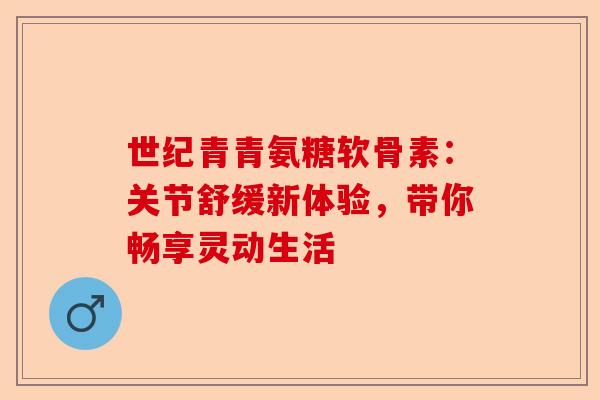 世纪青青氨糖软骨素：关节舒缓新体验，带你畅享灵动生活