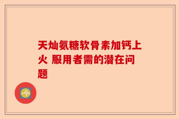 天灿氨糖软骨素加钙上火 服用者需的潜在问题 天灿氨糖软骨素加钙上火 服用者需的潜在问题