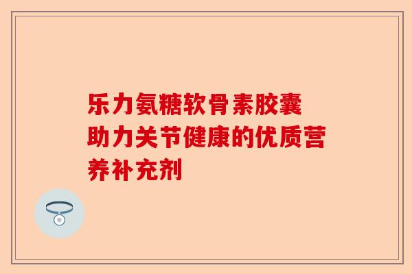 乐力氨糖软骨素胶囊 助力关节健康的优质营养补充剂