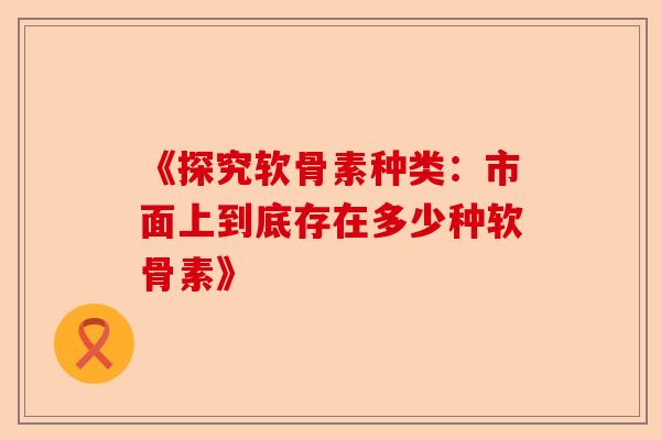 《探究软骨素种类：市面上到底存在多少种软骨素》