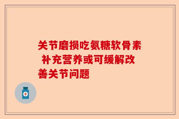 关节磨损吃氨糖软骨素 补充营养或可缓解改善关节问题