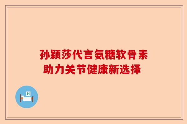 孙颖莎代言氨糖软骨素 助力关节健康新选择