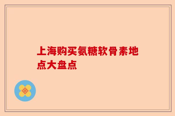 上海购买氨糖软骨素地点大盘点