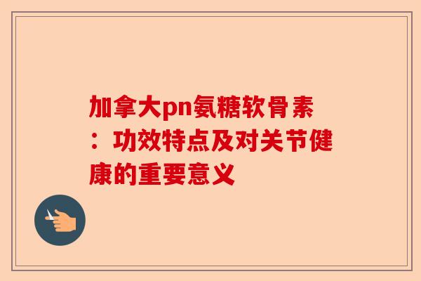 加拿大pn氨糖软骨素：功效特点及对关节健康的重要意义