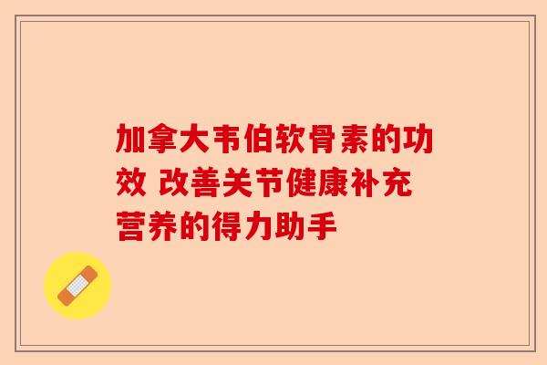 加拿大韦伯软骨素的功效 改善关节健康补充营养的得力助手 加拿大韦伯软骨素的功效 改善关节健康补充营养的得力助手
