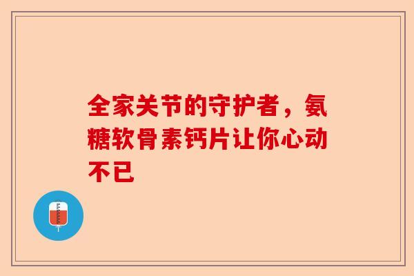 全家关节的守护者，氨糖软骨素钙片让你心动不已