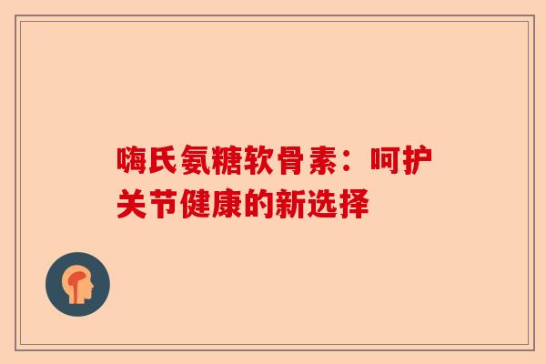 嗨氏氨糖软骨素：呵护关节健康的新选择