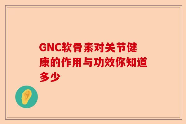 GNC软骨素对关节健康的作用与功效你知道多少