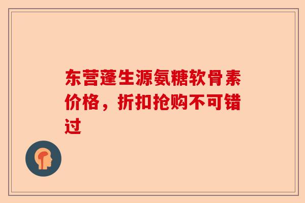 东营蓬生源氨糖软骨素价格，折扣抢购不可错过