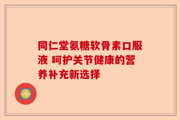 同仁堂氨糖软骨素口服液 呵护关节健康的营养补充新选择